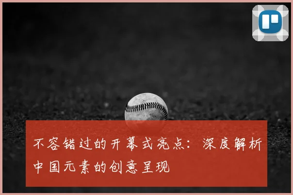 不容错过的开幕式亮点：深度解析中国元素的创意呈现