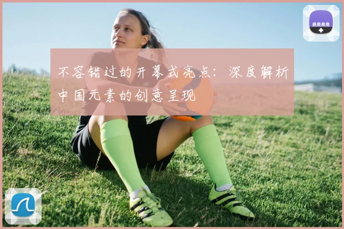 不容错过的开幕式亮点：深度解析中国元素的创意呈现