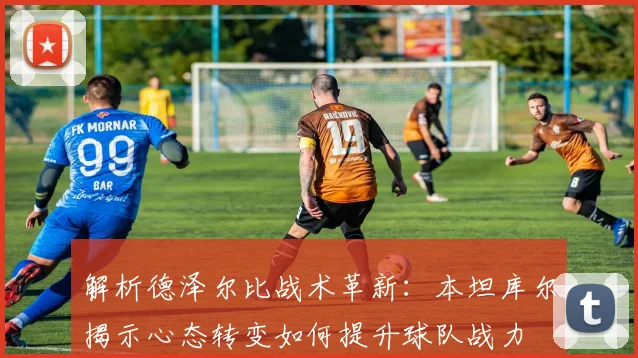 解析德泽尔比战术革新：本坦库尔揭示心态转变如何提升球队战力