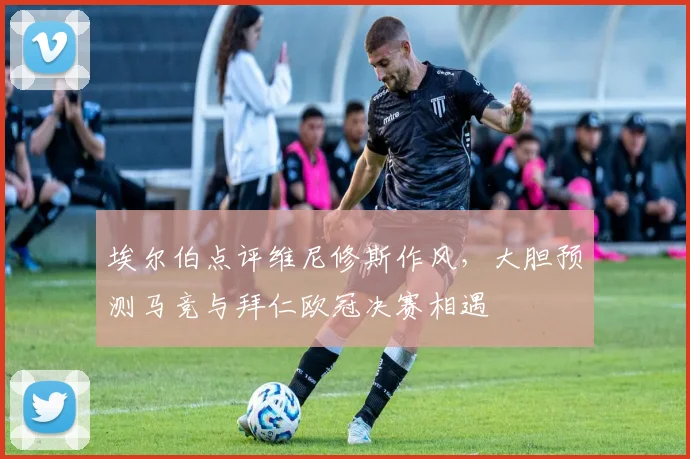 埃尔伯点评维尼修斯作风，大胆预测马竞与拜仁欧冠决赛相遇