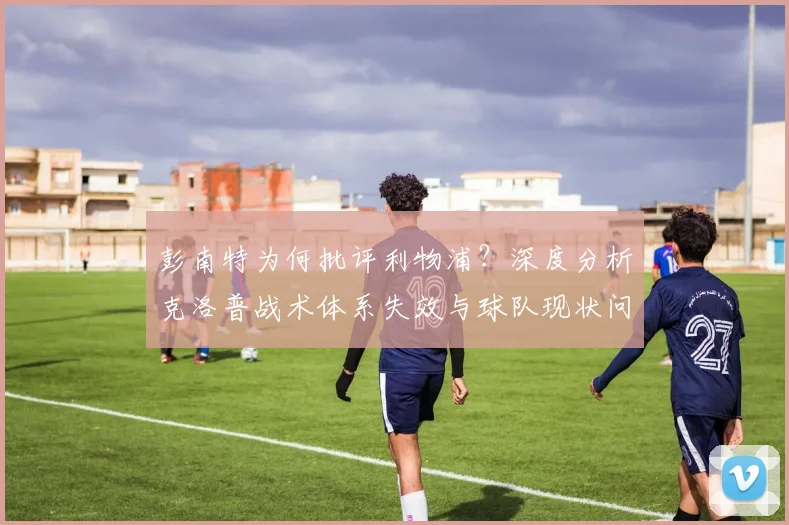 彭南特为何批评利物浦？深度分析克洛普战术体系失效与球队现状问题