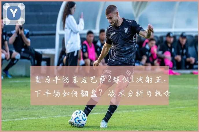 皇马半场落后巴萨2球仅1次射正,下半场如何翻盘?战术分析与机会解读