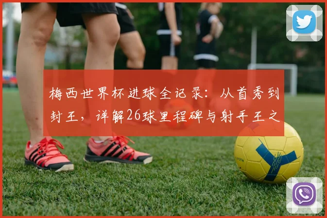 梅西世界杯进球全记录：从首秀到封王，详解26球里程碑与射手王之路