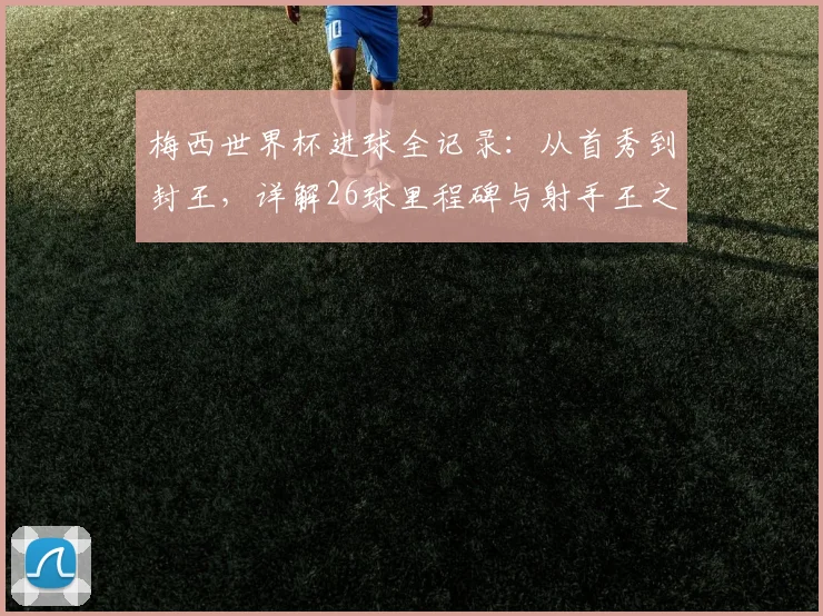 梅西世界杯进球全记录:从首秀到封王,详解26球里程碑与射手王之路