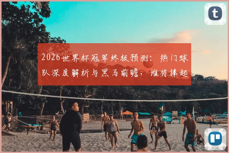 2026世界杯冠军终极预测：热门球队深度解析与黑马前瞻，谁将捧起大力神杯？