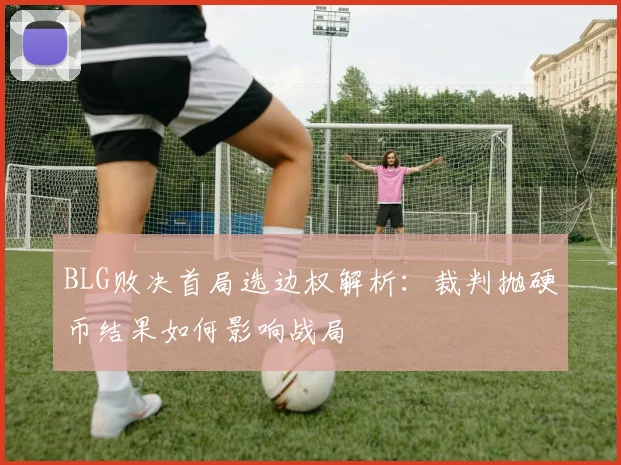 BLG败决首局选边权解析：裁判抛硬币结果如何影响战局