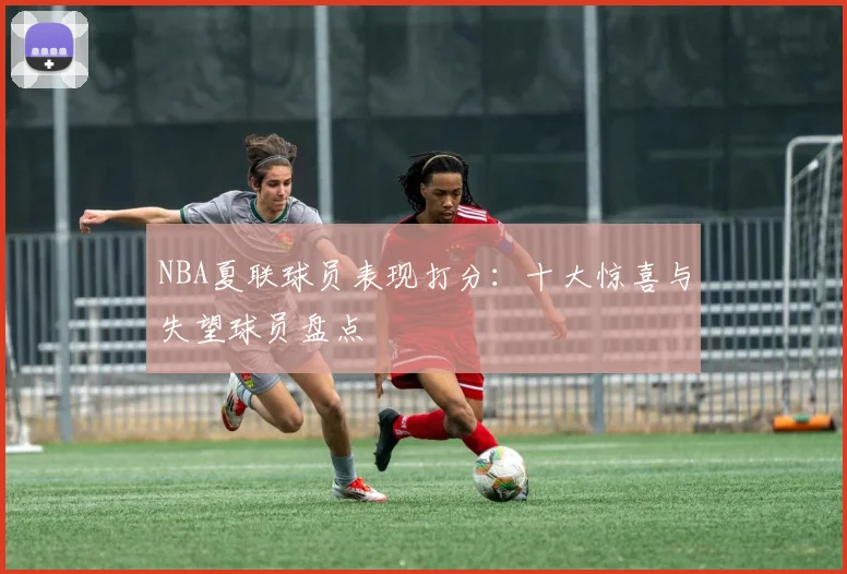 NBA夏联球员表现打分：十大惊喜与失望球员盘点