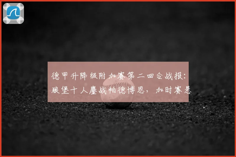 德甲升降级附加赛第二回合战报：狼堡十人鏖战帕德博恩，加时赛悬念丛生