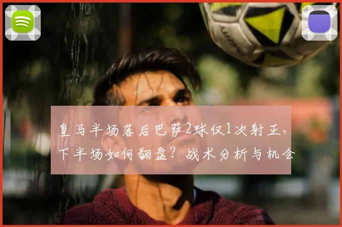 皇马半场落后巴萨2球仅1次射正，下半场如何翻盘？战术分析与机会解读