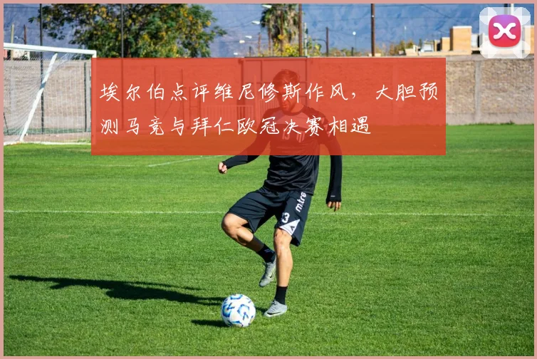 埃尔伯点评维尼修斯作风,大胆预测马竞与拜仁欧冠决赛相遇