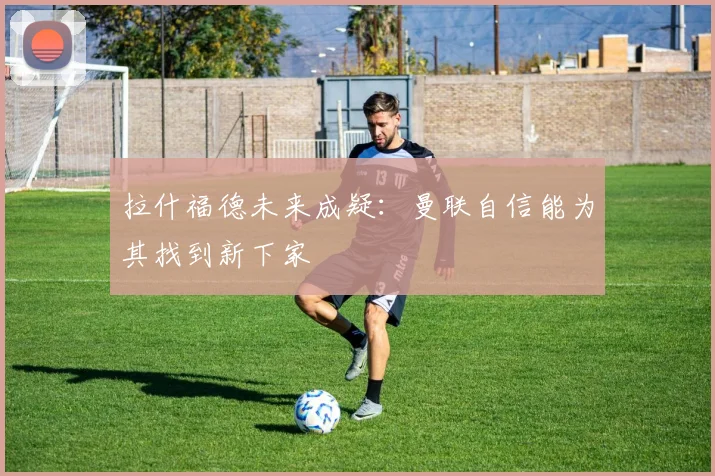 拉什福德未来成疑：曼联自信能为其找到新下家