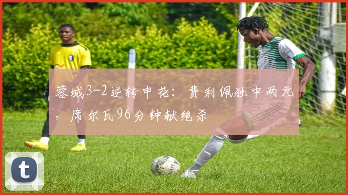 蓉城3-2逆转申花：费利佩独中两元，席尔瓦96分钟献绝杀