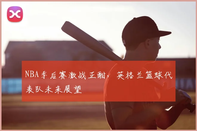 NBA季后赛激战正酣，英格兰篮球代表队未来展望