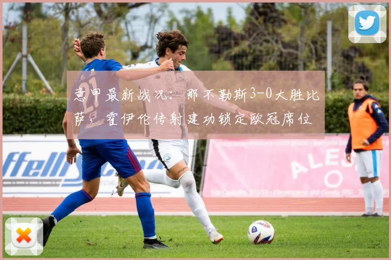 意甲最新战况：那不勒斯3-0大胜比萨，霍伊伦传射建功锁定欧冠席位，附全场技术统计与视频集锦