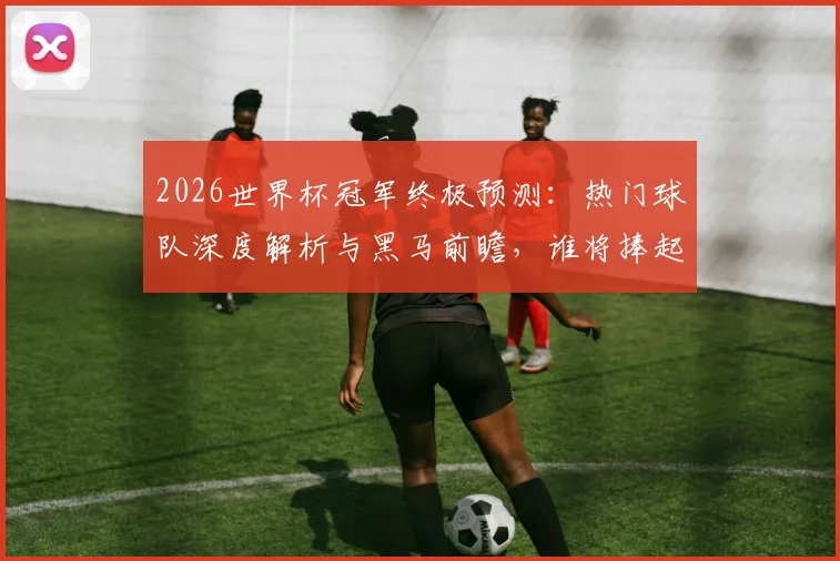 2026世界杯冠军终极预测:热门球队深度解析与黑马前瞻,谁将捧起大力神杯?