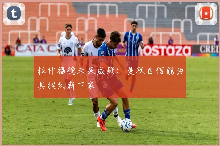 拉什福德未来成疑：曼联自信能为其找到新下家